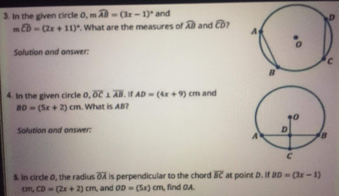 3. In the given circle 0, m AB -(3x-1) and
m ED
-(2x+11), What are the measures of AB and CD?
Solution and answer:
B
4. In the given circle 0, OC 1 AB. If AD (4x +9) cm and
BD (5x + 2) cm. What is AB?
Solution and onswer:
D
6. in circle 0, the radius OA is perpendicular to the chord BC at point D. If BD (3x-1)
cm, CD (2x + 2) cm, and OD = (5x) cm, find OA.
