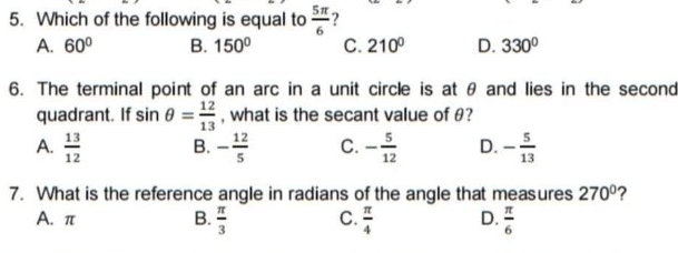 5. Which of the following is equal to ?
C. 210°
A. 60°
B. 150°
D. 330°
6. The terminal point of an arc in a unit circle is at 0 and lies in the second
quadrant. If sin 0 =, what is the secant value of 0?
13
13
A.
12
B. -12
C. -
D. -
12
7. What is the reference angle in radians of the angle that measures 270°?
A. T
В.
c.
D. =
