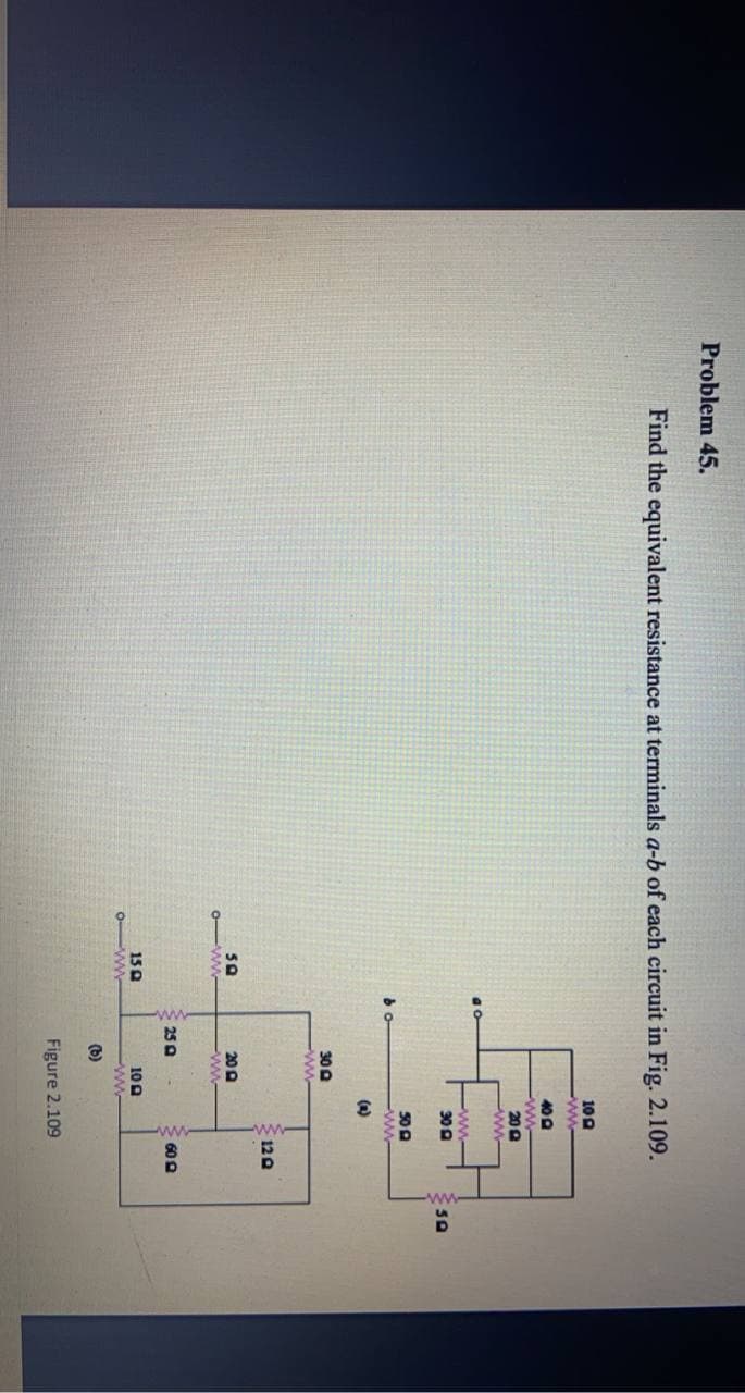 Problem 45.
Find the equivalent resistance at terminals a-b of each circuit in Fig. 2.109.
100
ww
40D
ww
200
ww-
ww
30 0
50 A
ww
(a)
300
ww-
120
50
o-ww
20 A
ww
25 A
60 0
150
0-ww
100
ww
(b)
Figure 2.109
