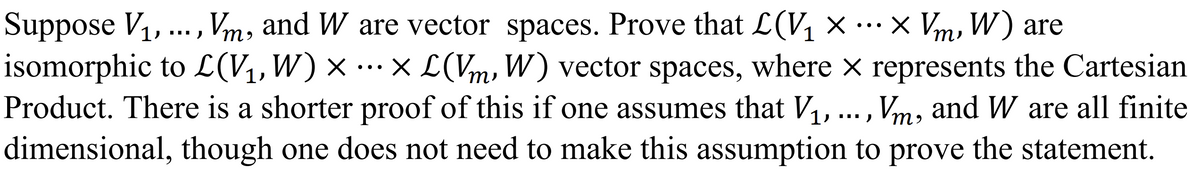 Suppose V₁, ..., Vm, and W are vector spaces. Prove that L(V₁ × ··· × Vm, W) are
isomorphic to L(V₁, W) × × L(Vm, W) vector spaces, where × represents the Cartesian
Product. There is a shorter proof of this if one assumes that V₁, ..., Vm, and W are all finite
dimensional, though one does not need to make this assumption to prove the statement.