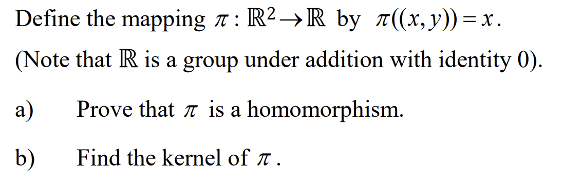 Define the mapping 7: R²→R by π((x,y))=x.
(Note that R is a group under addition with identity 0).
Prove that is a homomorphism.
Find the kernel of T.
a)
b)