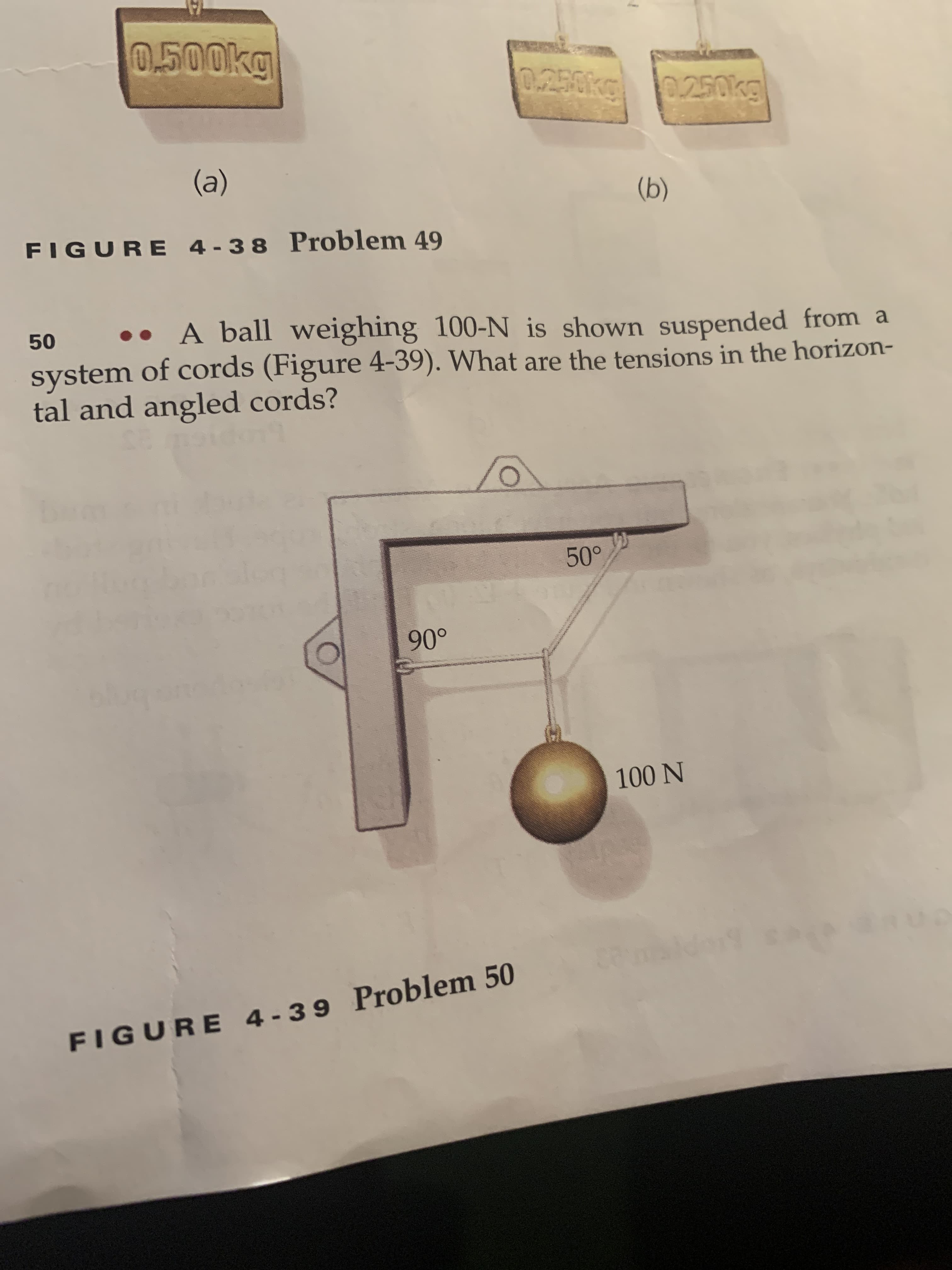 0.500kg
0.250kg
0.250kg
(a)
(b)
FIGURE 4-38 Problem 49
50
A ball weighing 100-N is shown suspended from a
system of cords (Figure 4-39). What are the tensions in the horizon-
tal and angled cords?
50°
90°
100 N
FIGURE 4-39 Problem 50
