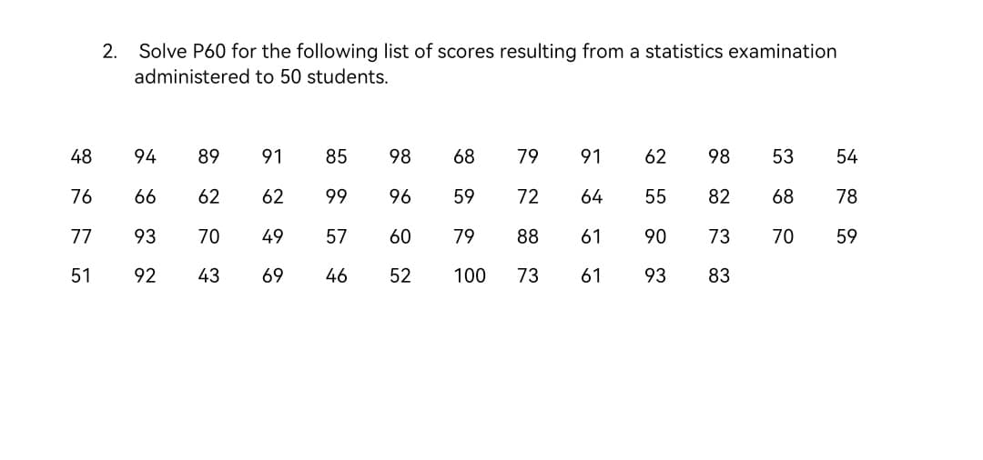 Solve P60 for the following list of scores resulting from a statistics examination
administered to 50 students.
2.
48
94
89
91
85
98
68
79
91
62
98
53
54
76
66
62
62
99
96
59
72
64
55
82
68
78
77
93
70
49
57
60
79
88
61
90
73
70
59
51
92
43
69
46
52
100
73
61
93
83
