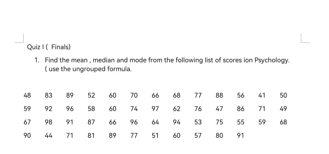 Quiz I ( Finals)
1. Find the mean , median and mode from the following list of scores ion Psychology.
( use the ungrouped formula.
48
83
89
52
60
70
66
68
77
88
56
41
50
59
92
96
58
60
74
97
62
76
47
86
71
49
67
98
91
87
66
96
64
94
53
75
55
59
68
90
44
71
81
89
77
51
60
57
80
91
