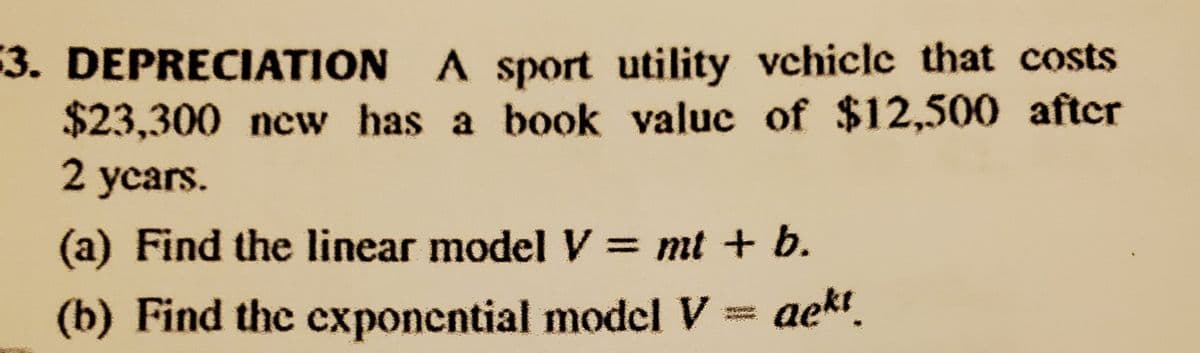 3. DEPRECIATION A sport utility vchicle that costs
$23,300 new has a book valuc of $12,500 aftcr
2 ycars.
(a) Find the linear model V = mt + b.
(b) Find the exponential model V = aekt.
