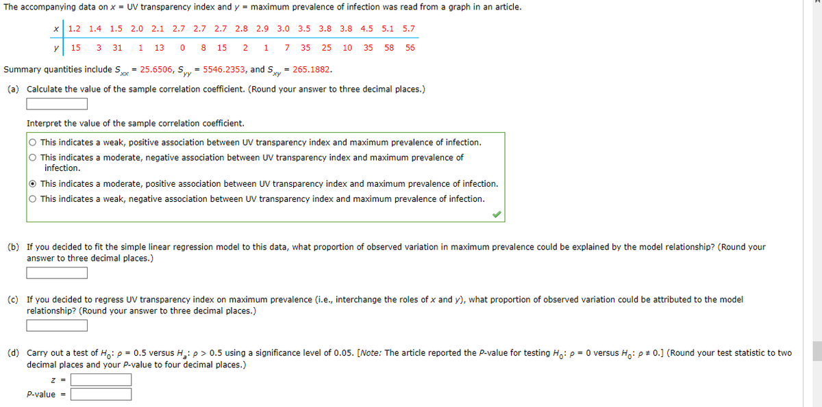 The accompanying data on x = UV transparency index and y = maximum prevalence of infection was read from a graph in an article.
y
1.2 1.4 1.5 2.0 2.1 2.7 2.7 2.7 2.8 2.9 3.0
15 3 31 1 13 0
8 15
2 1 7
3.8 3.8 4.5 5.1 5.7
Summary quantities include Sxx = 25.6506, Sy=5546.2353, and Sy = 265.1882.
(a) Calculate the value of the sample correlation coefficient. (Round your answer to three decimal places.)
z =
35 25 10 35 58 56
Interpret the value of the sample correlation coefficient.
O This indicates a weak, positive association between UV transparency index and maximum prevalence of infection.
O This indicates a moderate, negative association between UV transparency index and maximum prevalence of
infection.
P-value=
This indicates a moderate, positive association between UV transparency index and maximum prevalence of infection.
O This indicates a weak, negative association between UV transparency index and maximum prevalence of infection.
(b) If you decided to fit the simple linear regression model to this data, what proportion of observed variation in maximum prevalence could be explained by the model relationship? (Round your
answer to three decimal places.)
(c) If you decided to regress UV transparency index on maximum prevalence (i.e., interchange the roles of x and y), what proportion of observed variation could be attributed to the model
relationship? (Round your answer to three decimal places.)
(d) Carry out a test of Ho: p = 0.5 versus H₂: p > 0.5 using a significance level of 0.05. [Note: The article reported the P-value for testing Ho: p = 0 versus Ho: p = 0.] (Round your test statistic to two
decimal places and your P-value to four decimal places.)