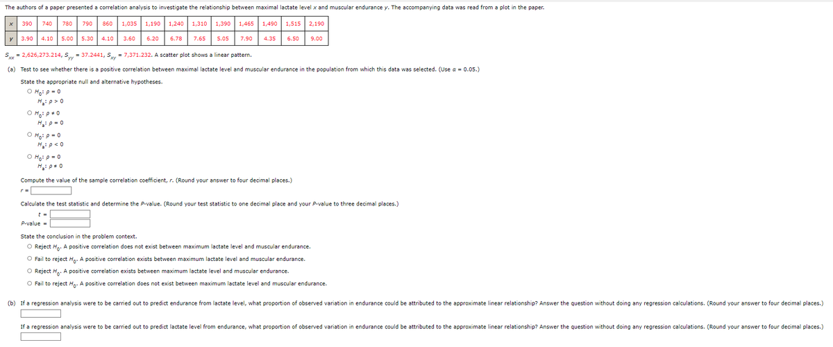 The authors of a paper presented a correlation analysis to investigate the relationship between maximal lactate level x and muscular endurance y. The accompanying data was read from a plot in the paper.
x 390
740
OH: P = 0
780
y 3.90 4.10 5.00 5.30 4.10 3.60 6.20
H₂: p=0
OH₂: P = 0
H₂: P<0
O Ho: P = 0
H₂: P = 0
r =
790
860 1,035 1,190 1,240 1,310 1,390 1,465 1,490 1,515
6.78
Sxx = 2,626,273.214, Syy = 37.2441, Sxy= 7,371.232. A scatter plot shows a linear pattern.
(a) Test to see whether there is a positive correlation between maximal lactate level and muscular endurance in the population from which this data was selected. (Use α = 0.05.)
State the appropriate null and alternative hypotheses.
O Ho: P = 0
H₂:p> 0
7.65
5.05 7.90 4.35
6.50
Compute the value of the sample correlation coefficient, r. (Round your answer to four decimal places.)
2,190
9.00
Calculate the test statistic and determine the P-value. (Round your test statistic to one decimal place and your P-value to three decimal places.)
t =
P-value =
State the conclusion in the problem context.
O Reject Ho. A positive correlation does not exist between maximum lactate level and muscular endurance.
O Fail to reject Ho. A positive correlation exists between maximum lactate level and muscular endurance.
O Reject Ho. A positive correlation exists between maximum lactate level and muscular endurance.
O Fail to reject Ho. A positive correlation does not exist between maximum lactate level and muscular endurance.
(b) If a regression analysis were to be carried out to predict endurance from lactate level, what proportion of observed variation in endurance could be attributed to the approximate linear relationship? Answer the question without doing any regression calculations. (Round your answer to four decimal places.)
If a regression analysis were to be carried out to predict lactate level from endurance, what proportion of observed variation in endurance could be attributed to the approximate linear relationship? Answer the question without doing any regression calculations. (Round your answer to four decimal places.)
