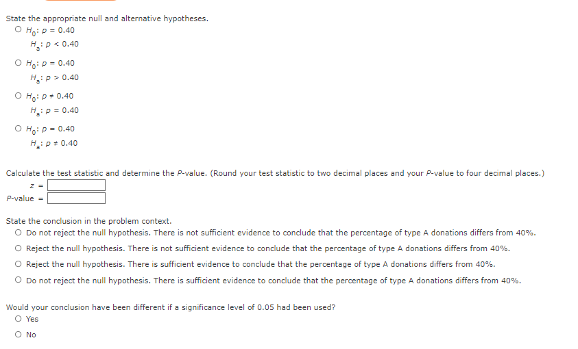 State the appropriate null and alternative hypotheses.
O Ho: P = = 0.40
H₂: P < 0.40
O Ho: P = 0.40
H₂: P > 0.40
O Ho: P = 0.40
H₂: P = 0.40
O Ho: P = 0.40
H₂: P = 0.40
Calculate the test statistic and determine the P-value. (Round your test statistic to two decimal places and your P-value to four decimal places.)
z =
P-value
State the conclusion in the problem context.
O Do not reject the null hypothesis. There is not sufficient evidence to conclude that the percentage of type A donations differs from 40%.
O Reject the null hypothesis. There is not sufficient evidence to conclude that the percentage of type A donations differs from 40%.
O Reject the null hypothesis. There is sufficient evidence to conclude that the percentage of type A donations differs from 40%.
O Do not reject the null hypothesis. There is sufficient evidence to conclude that the percentage of type A donations differs from 40%.
Would your conclusion have been different if a significance level of 0.05 had been used?
O Yes
O No