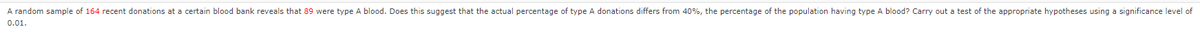 A random sample of 164 recent donations at a certain blood bank reveals that 89 were type A blood. Does this suggest that the actual percentage of type A donations differs from 40%, the percentage of the population having type A blood? Carry out a test of the appropriate hypotheses using a significance level of
0.01.