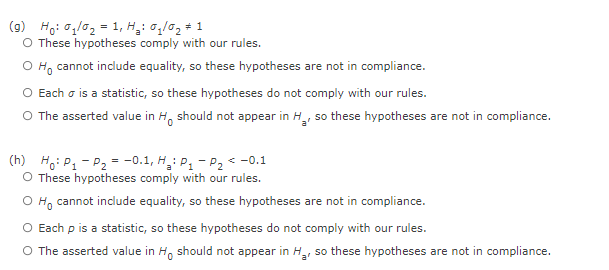 (9) Ho: 01/02 = 1, Ha Gi/ững # 1
O These hypotheses comply with our rules.
Ho cannot include equality, so these hypotheses are not in compliance.
O Each σ is a statistic, so these hypotheses do not comply with our rules.
O The asserted value in Ho should not appear in H₂, so these hypotheses are not in compliance.
(h) Ho: P₁ P₂ -0.1, H₂ P₁1 -P₂ < -0.1
O These hypotheses comply with our rules.
O Ho cannot include equality, so these hypotheses are not in compliance.
O Each p is a statistic, so these hypotheses do not comply with our rules.
O The asserted value in Ho should not appear in H₂, so these hypotheses are not in compliance.
