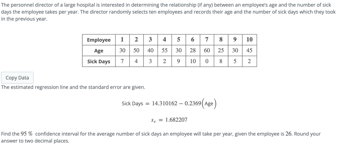 The personnel director of a large hospital is interested in determining the relationship (if any) between an employee's age and the number of sick
days the employee takes per year. The director randomly selects ten employees and records their age and the number of sick days which they took
in the previous year.
Employee 1 | 2
4
6 7 8
10
5
30 50 40
30 28
Age
55
60
25
30
45
Sick Days
7
4
3
9
10
8
5
2
Copy Data
The estimated regression line and the standard error are given.
Sick Days
14.310162 – 0.2369( Age
Se =
= 1.682207
Find the 95 % confidence interval for the average number of sick days an employee will take per year, given the employee is 26. Round your
answer to two decimal places.
2.
