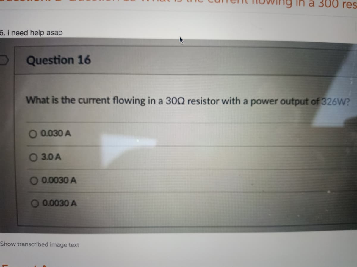 a 300 res
6. i need help asap
D Question 16
What is the current flowing in a 3002 resistor with a power output of 326W?
O 0.030 A
3.0 A
O 0.0030 A
O 0.0030 A
Show transcribed image text