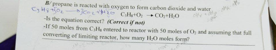 B/ propane is reacted with oxygen to form carbon dioxide and water
KOLTN20
C,Hs+O2
+ COz+H2O
-Is the equation correct? (Correct if not)
-If 50 moles from C3Hs entered to reactor with 50 moles of O, and assuming that full
converting of limiting reactor, how many H2O moles form?
