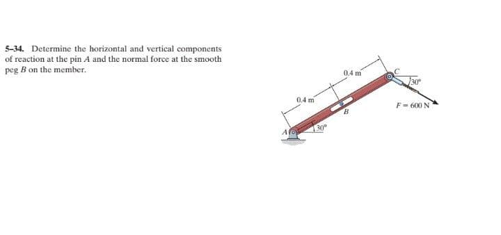 5-34. Determine the horizontal and vertical components
of reaction at the pin A and the normal force at the smooth
peg B on the member.
04 m
30
0.4 m
F = 600 N
30
