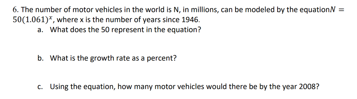 6. The number of motor vehicles in the world is N, in millions, can be modeled by the equationN =
50(1.061)*, where x is the number of years since 1946.
а.
What does the 50 represent in the equation?
b. What is the growth rate as a percent?
c. Using the equation, how many motor vehicles would there be by the year 2008?
