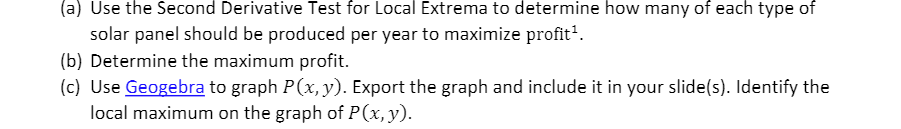 (a) Use the Second Derivative Test for Local Extrema to determine how many of each type of
solar panel should be produced per year to maximize profit'.
(b) Determine the maximum profit.
(c) Use Geogebra to graph P(x, y). Export the graph and include it in your slide(s). Identify the
local maximum on the graph of P(x, y).
