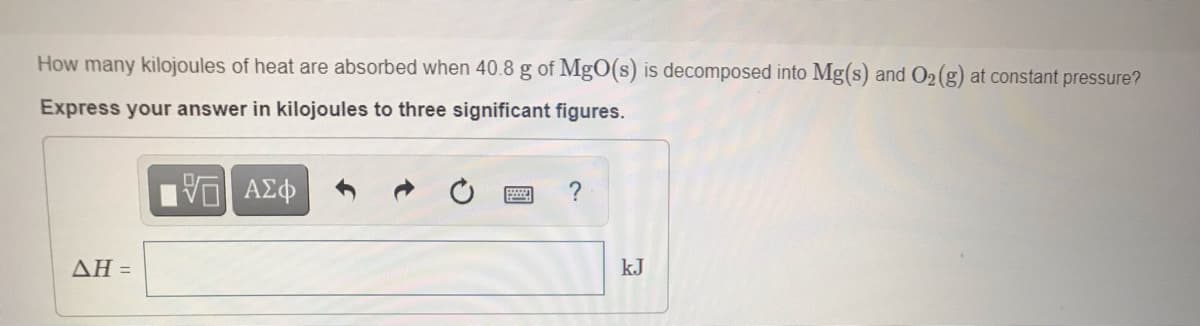 How many kilojoules of heat are absorbed when 40.8 g of MgO(s) is decomposed into Mg(s) and O2(g) at constant pressure?
Express your answer in kilojoules to three significant figures.
ΔΗ-
kJ
