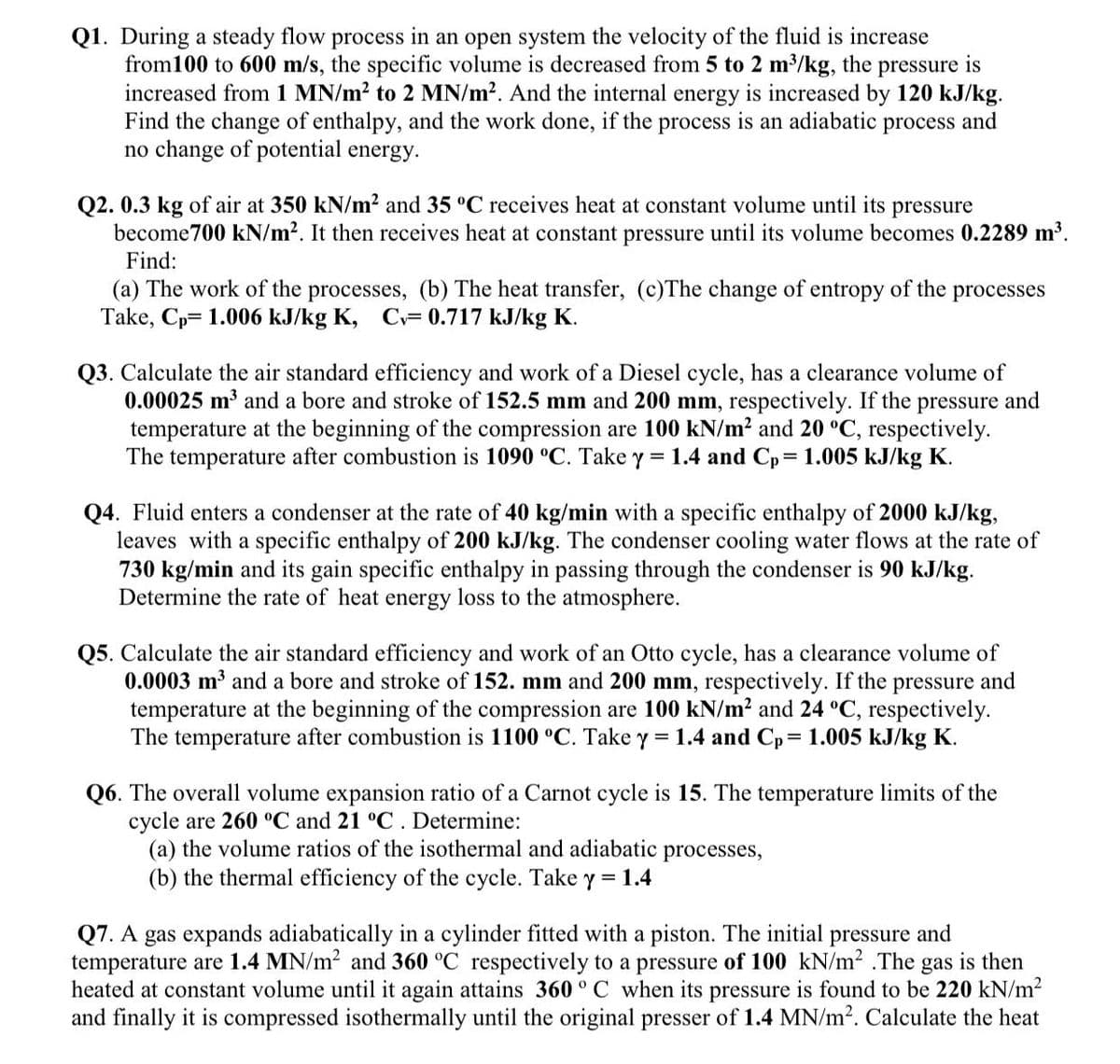 Q1. During a steady flow process in an open system the velocity of the fluid is increase
from100 to 600 m/s, the specific volume is decreased from 5 to 2 m³/kg, the pressure is
increased from 1 MN/m? to 2 MN/m2. And the internal energy is increased by 120 kJ/kg.
Find the change of enthalpy, and the work done, if the process is an adiabatic process and
no change of potential energy.
Q2. 0.3 kg of air at 350 kN/m2 and 35 °C receives heat at constant volume until its pressure
become700 kN/m2. It then receives heat at constant pressure until its volume becomes 0.2289 m³.
Find:
(a) The work of the processes, (b) The heat transfer, (c)The change of entropy of the processes
Take, Cp= 1.006 kJ/kg K, C= 0.717 kJ/kg K.
Q3. Calculate the air standard efficiency and work of a Diesel cycle, has a clearance volume of
0.00025 m3 and a bore and stroke of 152.5 mm and 200 mm, respectively. If the pressure and
temperature at the beginning of the compression are 100 kN/m? and 20 °C, respectively.
The temperature after combustion is 1090 °C. Take y = 1.4 and Cp 1.005 kJ/kg K.
Q4. Fluid enters a condenser at the rate of 40 kg/min with a specific enthalpy of 2000 kJ/kg,
leaves with a specific enthalpy of 200 kJ/kg. The condenser cooling water flows at the rate of
730 kg/min and its gain specific enthalpy in passing through the condenser is 90 kJ/kg.
Determine the rate of heat energy loss to the atmosphere.
Q5. Calculate the air standard efficiency and work of an Otto cycle, has a clearance volume of
0.0003 m3 and a bore and stroke of 152. mm and 200 mm, respectively. If the pressure and
temperature at the beginning of the compression are 100 kN/m? and 24 °C, respectively.
The temperature after combustion is 1100 °C. Take y = 1.4 and Cp= 1.005 kJ/kg K.
Q6. The overall volume expansion ratio of a Carnot cycle is 15. The temperature limits of the
cycle are 260 °C and 21 °C. Determine:
(a) the volume ratios of the isothermal and adiabatic processes,
(b) the thermal efficiency of the cycle. Take y = 1.4
Q7. A gas expands adiabatically in a cylinder fitted with a piston. The initial pressure and
temperature are 1.4 MN/m2 and 360 °C respectively to a pressure of 100 kN/m2 .The gas is then
heated at constant volume until it again attains 360 ° C when its pressure is found to be 220 kN/m2
and finally it is compressed isothermally until the original presser of 1.4 MN/m2. Calculate the heat
