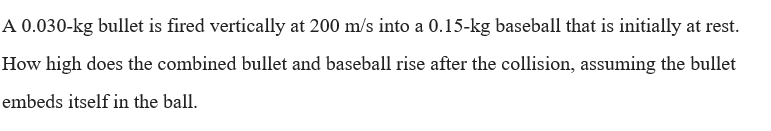 A 0.030-kg bullet is fired vertically at 200 m/s into a 0.15-kg baseball that is initially at rest.
How high does the combined bullet and baseball rise after the collision, assuming the bullet
embeds itself in the ball.