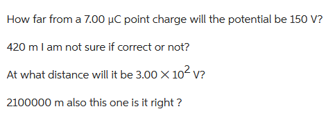 How far from a 7.00 μC point charge will the potential be 150 V?
420 m I am not sure if correct or not?
At what distance will it be 3.00 × 10² V?
2100000 m also this one is it right?