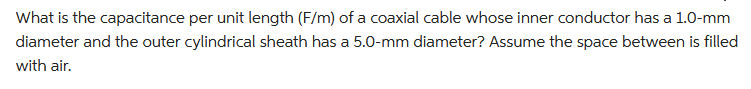 What is the capacitance per unit length (F/m) of a coaxial cable whose inner conductor has a 1.0-mm
diameter and the outer cylindrical sheath has a 5.0-mm diameter? Assume the space between is filled
with air.