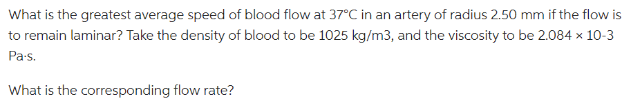 What is the greatest average speed of blood flow at 37°C in an artery of radius 2.50 mm if the flow is
to remain laminar? Take the density of blood to be 1025 kg/m3, and the viscosity to be 2.084 × 10-3
Pa.s.
What is the corresponding flow rate?
