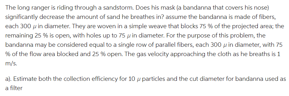 The long ranger is riding through a sandstorm. Does his mask (a bandanna that covers his nose)
significantly decrease the amount of sand he breathes in? assume the bandanna is made of fibers,
each 300 μ in diameter. They are woven in a simple weave that blocks 75 % of the projected area; the
remaining 25 % is open, with holes up to 75 μ in diameter. For the purpose of this problem, the
bandanna may be considered equal to a single row of parallel fibers, each 300 u in diameter, with 75
% of the flow area blocked and 25 % open. The gas velocity approaching the cloth as he breaths is 1
m/s.
a). Estimate both the collection efficiency for 10 u particles and the cut diameter for bandanna used as
a filter