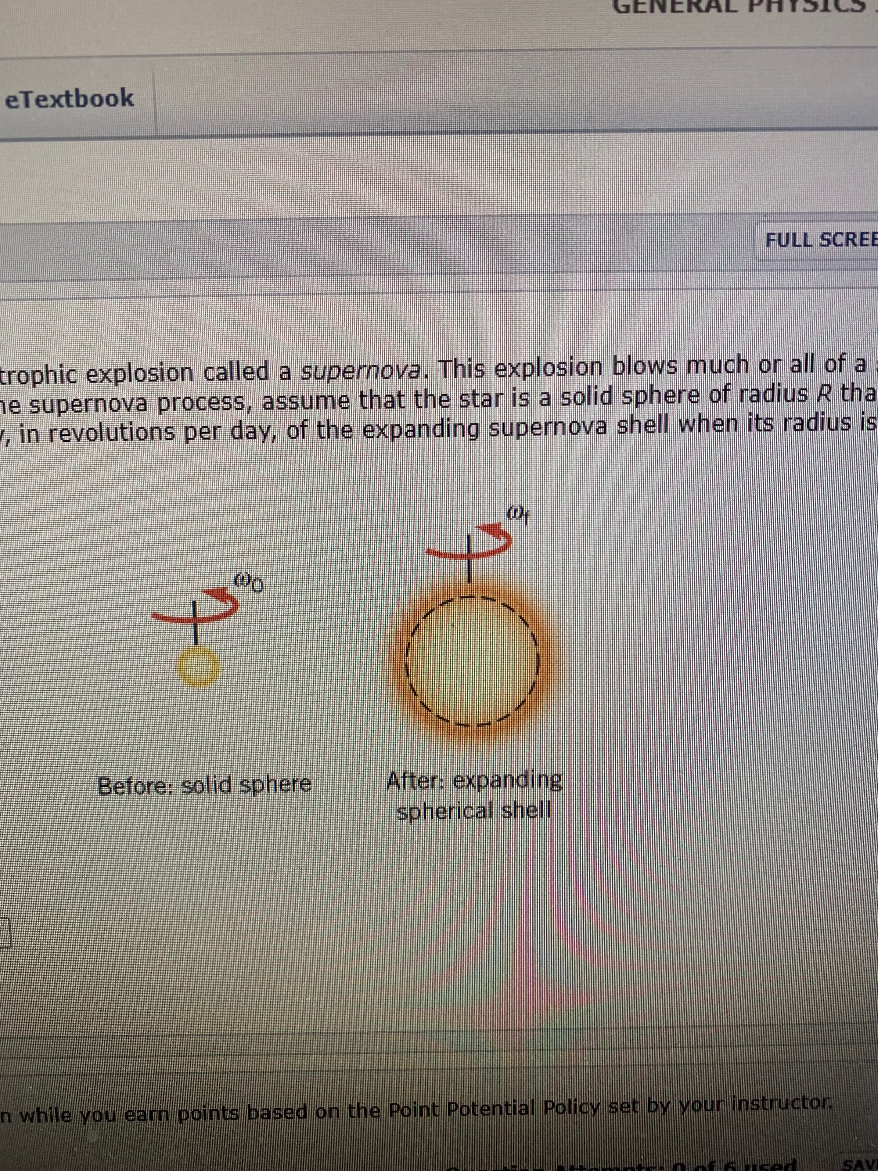 GENE
eTextbook
FULL SCRE
trophic explosion called a supernova. This explosion blows much or all of a
e supernova process, assume that the star is a solid sphere of radius R tha
, in revolutions per day, of the expanding supernova shell when its radius is
Oo
After: expanding
spherical shell
Before: solid sphere
n while you earn points based on the Point Potential Policy set by your instructor
SAVI
used
