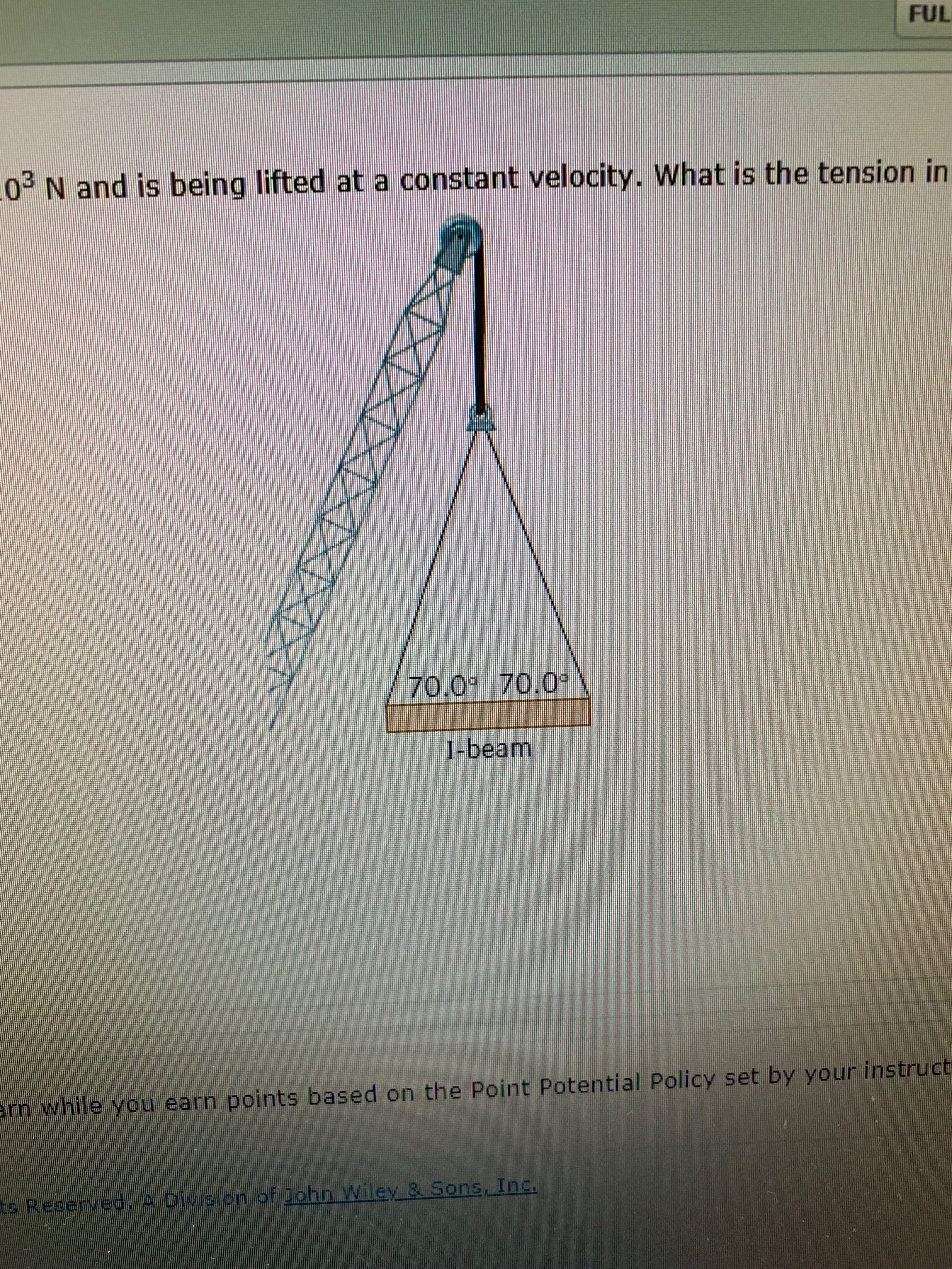 FUL
03 N and is being lifted at a constant velocity. What is the tension in
70.0 70.0
1-beam
rn while you earn points based on the Point Potential Policy set by your instruct
s Reserved.A Division of ohn Wiley & Sons, Inc.
