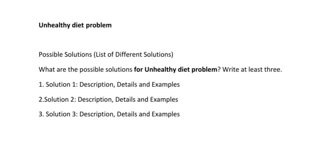 Unhealthy diet problem
Possible Solutions (List of Different Solutions)
What are the possible solutions for Unhealthy diet problem? Write at least three.
1. Solution 1: Description, Details and Examples
2.Solution 2: Description, Details and Examples
3. Solution 3: Description, Details and Examples
