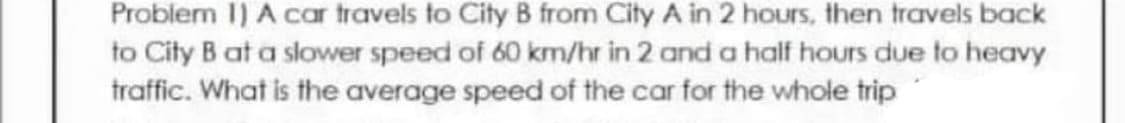 Problem I) A car travels to City B from City A in 2 hours, then travels back
to City B at a slower speed of 60 km/hr in 2 and a half hours due to heavy
traffic. What is the average speed of the car for the whole trip

