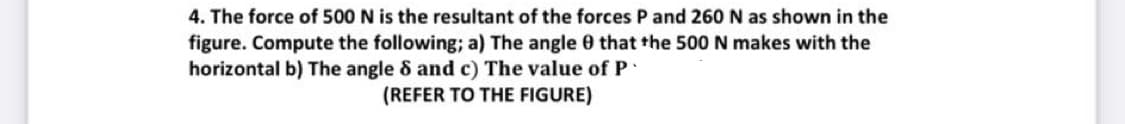 4. The force of 500 N is the resultant of the forces P and 260 N as shown in the
figure. Compute the following; a) The angle 0 that the 500 N makes with the
horizontal b) The angle 8 and c) The value of P
(REFER TO THE FIGURE)
