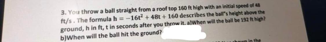 3. You throw a ball straight from a roof top 160 ft high with an initial speed of 48
ft/s. The formula h = -16t2 + 48t + 160 describes the ball"s height above the
ground, h in ft, t in seconds after you throw it. a)When will the ball be 192 ft high?
b)When will the ball hit the ground?
un in the
