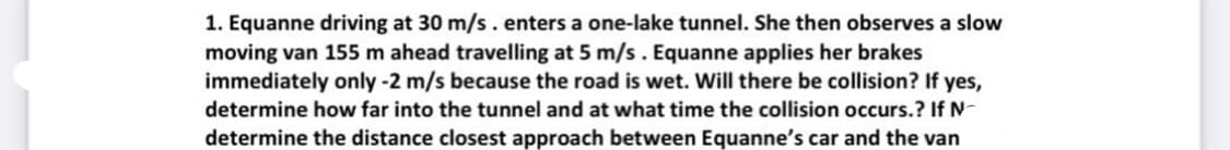 1. Equanne driving at 30 m/s. enters a one-lake tunnel. She then observes a slow
moving van 155 m ahead travelling at 5 m/s. Equanne applies her brakes
immediately only -2 m/s because the road is wet. Will there be collision? If yes,
determine how far into the tunnel and at what time the collision occurs.? If N-
determine the distance closest approach between Equanne's car and the van

