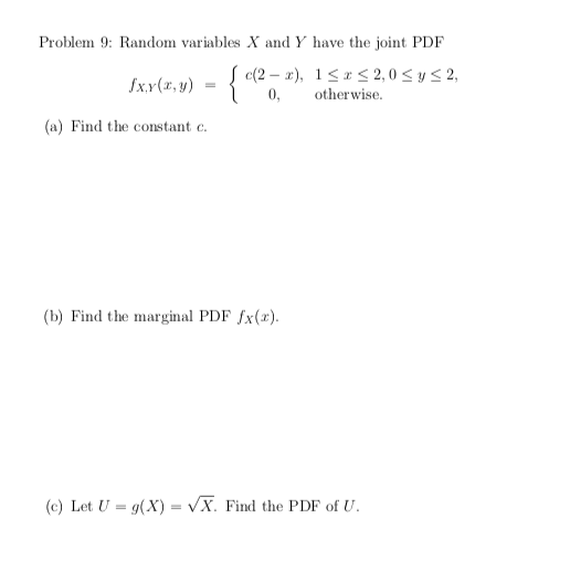 Problem 9: Random variables X and Y have the joint PDF
{ c(2 – x), 1<* < 2, 0 < y < 2,
fx.x(x, y)
0,
otherwise.
(a) Find the constant e.
(b) Find the marginal PDF fx(x).
(c) Let U = g(X) = VX. Find the PDF of U.
