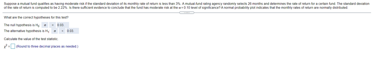 Suppose a mutual fund qualifies as having moderate risk if the standard deviation of its monthly rate of return is less than 3%. A mutual-fund rating agency randomly selects 26 months and determines the rate of return for a certain fund. The standard deviation
of the rate of return is computed to be 2.22%. Is there sufficient evidence to conclude that the fund has moderate risk at the a= 0.10 level of significance? A normal probability plot indicates that the monthly rates of return are normally distributed.
What are the correct hypotheses for this test?
The null hypothesis is Ho:
= 0.03
The alternative hypothesis is H,:
0.03
Calculate the value of the test statistic.
x2 = (Round to three decimal places as needed.)
