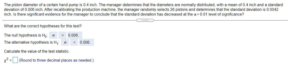 The piston diameter of a certain hand pump is 0.4 inch. The manager determines that the diameters are normally distributed, with a mean of 0.4 inch and a standard
deviation of 0.006 inch. After recalibrating the production machine, the manager randomly selects 26 pistons and determines that the standard deviation is 0.0042
inch. Is there significant evidence for the manager to conclude that the standard deviation has decreased at the a = 0.01 level of significance?
.....
What are the correct hypotheses for this test?
The null hypothesis is Ho:
0.006.
The alternative hypothesis is H;:
0.006.
Calculate the value of the test statistic.
x2 = (Round to three decimal places as needed.)
