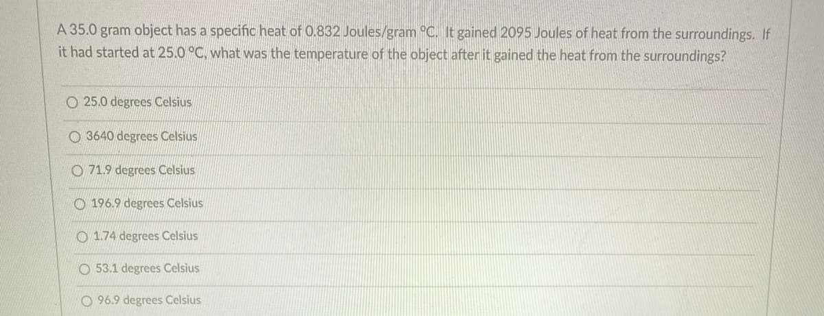 A 35.0 gram object has a specific heat of 0.832 Joules/gram °C. It gained 2095 Joules of heat from the surroundings. If
it had started at 25.0 °C, what was the temperature of the object after it gained the heat from the surroundings?
O 25.0 degrees Celsius
O 3640 degrees Celsius
O 71.9 degrees Celsius
O 196.9 degrees Celsius
O 1.74 degrees Celsius
O 53.1 degrees Celsius
O 96.9 degrees Celsius
