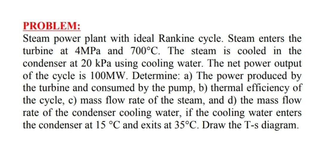 PROBLEM:
Steam power plant with ideal Rankine cycle. Steam enters the
turbine at 4MPA and 700°C. The steam is cooled in the
condenser at 20 kPa using cooling water. The net power output
of the cycle is 100MW. Determine: a) The power produced by
the turbine and consumed by the pump, b) thermal efficiency of
the cycle, c) mass flow rate of the steam, and d) the mass flow
rate of the condenser cooling water, if the cooling water enters
the condenser at 15 °C and exits at 35°C. Draw the T-s diagram.
