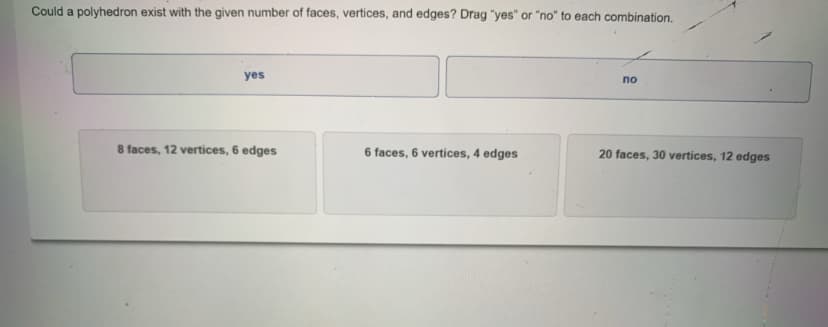 Could a polyhedron exist with the given number of faces, vertices, and edges? Drag "yes" or "no" to each combination.
yes
по
8 faces, 12 vertices, 6 edges
6 faces, 6 vertices, 4 edges
20 faces, 30 vertices, 12 edges
