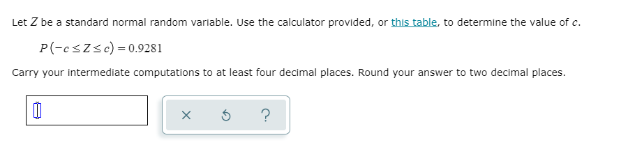 Let Z be a standard normal random variable. Use the calculator provided, or this table, to determine the value of c.
P(-esZsc) = 0.9281
Carry your intermediate computations to at least four decimal places. Round your answer to two decimal places.
?
