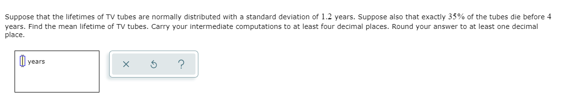 Suppose that the lifetimes of TV tubes are normally distributed with a standard deviation of 1.2 years. Suppose also that exactly 35% of the tubes die before 4
years. Find the mean lifetime of TV tubes. Carry your intermediate computations to at least four decimal places. Round your answer to at least one decimal
place.
years
