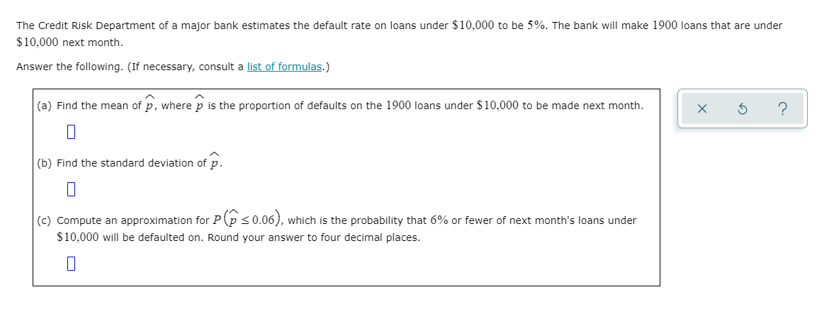 The Credit Risk Department of a major bank estimates the default rate on loans under $10,000 to be 5%. The bank will make 1900 loans that are under
$10,000 next month.
Answer the following. (If necessary, consult a list of formulas.)
(a) Find the mean of p, where p is the proportion of defaults on the 1900 loans under $10,000 to be made next month.
?
(b) Find the standard deviation of p.
(c) Compute an approximation for P(p<0.06), which is the probability that 6% or fewer of next month's loans under
$10,000 will be defaulted on. Round your answer to four decimal places.
