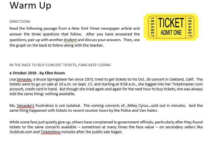 Warm Up
TICKET
DIRECTIONS
Read the following passage from a New York Times newspaper article and
ADMIT ONE
answer the three questions that follow. After you have answered the
questions, pair up with another student and discuss your answers. Then, use
the graph on the back to follow along with the teacher.
IN THE RACE TO BUY CONCERT TICKETS, FANS KEEP LOSING
6 October 2018 - by Ellen Rosen
Lisa Senauke, a Bruce Springsteen fan since 1973, tried to get tickets to his Oct. 26 concert in Oakland, Calif. The
tickets were to go on sale at 10 a.m. on Sept. 17, and starting at 9:58 a.m., she logged into her Ticketmaster.com
account, credit card in hand. But though she tried again and again for the next hour to buy tickets, she was always
told the same thing: nothing available.
Ms. Senauke's frustration is not isolated. The coming concerts of...Miley Cyrus.sold out in minutes. And the
same thing happened with tickets to recent reunion tours by the Police and Van Halen.
While some fans just quietly give up, others have complained to government officials, particularly after they found
tickets to the same concerts available -- sometimes at many times the face value -- on secondary sellers like
Stubhub.com and TicketsNow minutes after the public sale began.
1854967
1854967

