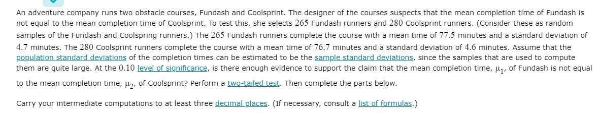 An adventure company runs two obstacle courses, Fundash and Coolsprint. The designer of the courses suspects that the mean completion time of Fundash is
not equal to the mean completion time of Coolsprint. To test this, she selects 265 Fundash runners and 280 Coolsprint runners. (Consider these as random
samples of the Fundash and Coolspring runners.) The 265 Fundash runners complete the course with a mean time of 77.5 minutes and a standard deviation of
4.7 minutes. The 280 Coolsprint runners complete the course with a mean time of 76.7 minutes and a standard deviation of 4.6 minutes. Assume that the
population standard deviations of the completion times can be estimated to be the sample standard deviations, since the samples that are used to compute
them are quite large. At the 0.10 level of significance, is there enough evidence to support the claim that the mean completion time, µ, of Fundash is not equal
to the mean completion time, l, of Coolsprint? Perform a two-tailed test. Then complete the parts below.
Carry your intermediate computations to at least three decimal places. (If necessary, consult a list of formulas.)
