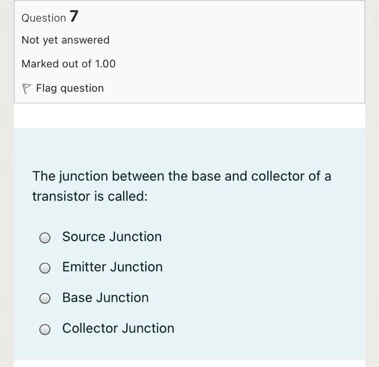 Question 7
Not yet answered
Marked out of 1.00
P Flag question
The junction between the base and collector of a
transistor is called:
Source Junction
Emitter Junction
Base Junction
O Collector Junction
