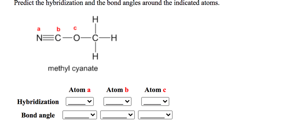 Predict the hybridization and the bond angles around the indicated atoms.
H
b
NEC-0-Ċ-H
methyl cyanate
Atom a
Atom b
Atom c
Hybridization
Bond angle
