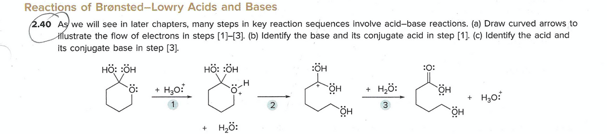 Reactions of Brønsted-Lowry Acids and Bases
2.40 As we will see in later chapters, many steps in key reaction sequences involve acid-base reactions. (a) Draw curved arrows to
Hlustrate the flow of electrons in steps [1]-[3]. (b) Identify the base and its conjugate acid in step [1]. (c) Identify the acid and
its conjugate base in step [3].
HÖ: :ÖH
нӧ: :ӧн
:ÖH
:O:
+ H30:
HÖ
+ H2ö:
HÖ
+ H30:
2
3.
Hö:
HÖ
+
