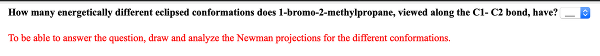 How many energetically different eclipsed conformations does 1-bromo-2-methylpropane, viewed along the C1- C2 bond, have?
To be able to answer the question, draw and analyze the Newman projections for the different conformations.
