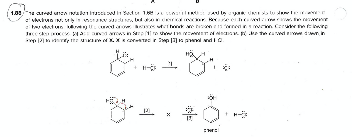 A
1.88/The curved arrow notation introduced in Section 1.6B is a powerful method used by organic chemists to show the movement
of electrons not only in resonance structures, but also in chemical reactions. Because each curved arrow shows the movement
of two electrons, following the curved arrows illustrates what bonds are broken and formed in a reaction. Consider the following
three-step process. (a) Add curved arrows in Step [1] to show the movement of electrons. (b) Use the curved arrows drawn in
Step [2] to identify the structure of X. X is converted in Step [3] to phenol and HCI.
H
[1]
+ H-i:
+
:ÖH
HO
[2]
+ H-i:
[3]
phenol
